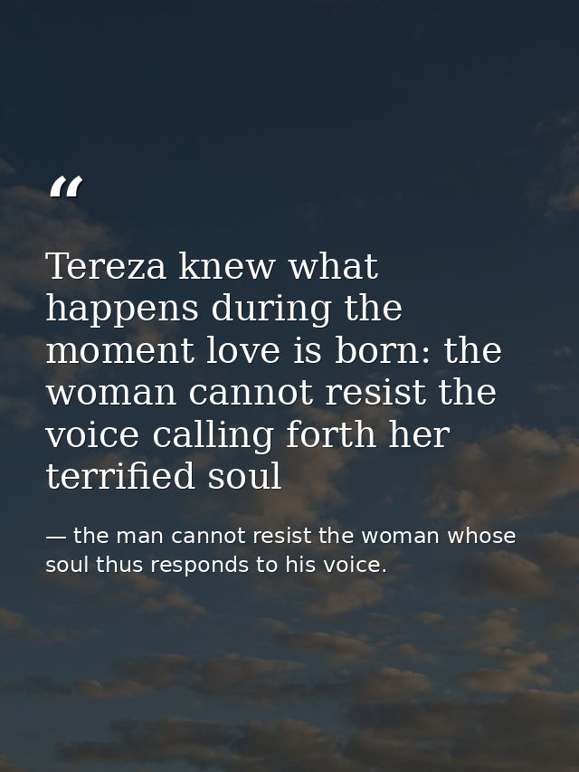 Tereza knew what happens during the moment love is born: the woman cannot resist the voice calling forth her terrified s — the man cannot resist the woman whose soul thus responds to his voice.
