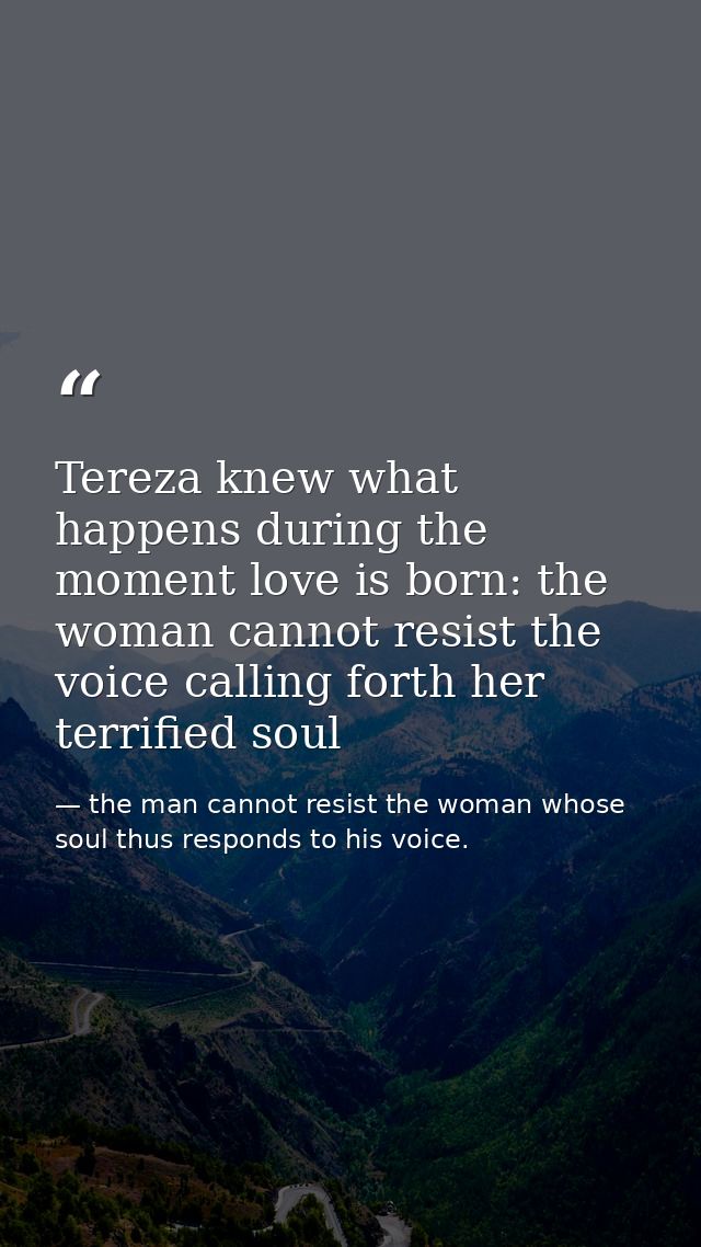 Tereza knew what happens during the moment love is born: the woman cannot resist the voice calling forth her terrified s — the man cannot resist the woman whose soul thus responds to his voice.