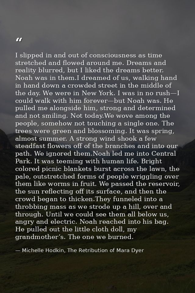 I slipped in and out of consciousness as time stretched and flowed around me. Dreams and reality blurred, but I liked th — Michelle Hodkin, The Retribution of Mara Dyer
