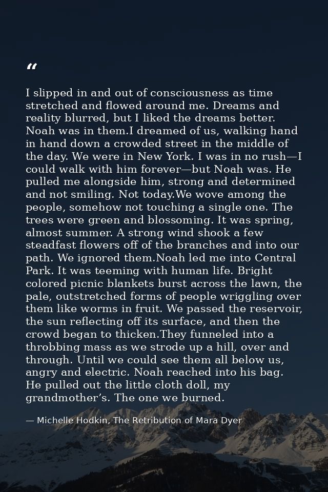 I slipped in and out of consciousness as time stretched and flowed around me. Dreams and reality blurred, but I liked th — Michelle Hodkin, The Retribution of Mara Dyer