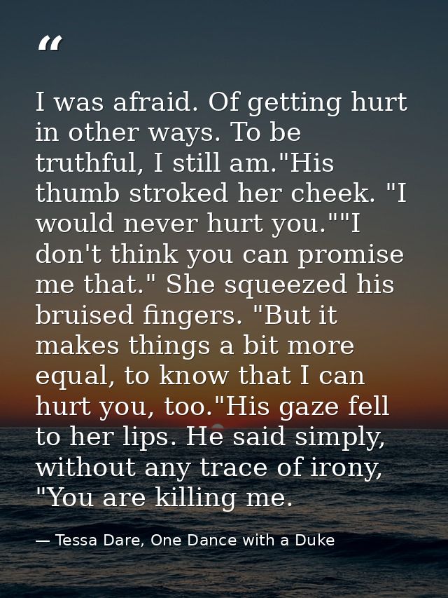 I was afraid. Of getting hurt in other ways. To be truthful, I still am."His thumb stroked her cheek. "I would never hur — Tessa Dare, One Dance with a Duke