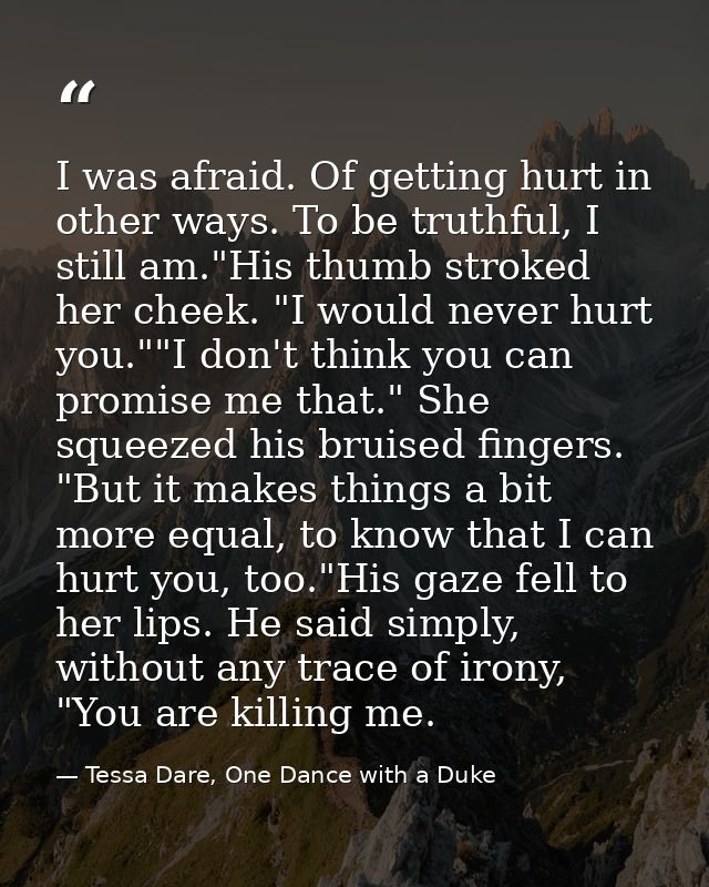I was afraid. Of getting hurt in other ways. To be truthful, I still am."His thumb stroked her cheek. "I would never hur — Tessa Dare, One Dance with a Duke