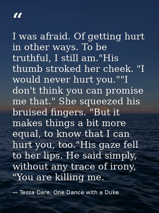 I was afraid. Of getting hurt in other ways. To be truthful, I still am."His thumb stroked her cheek. "I would never hur — Tessa Dare, One Dance with a Duke