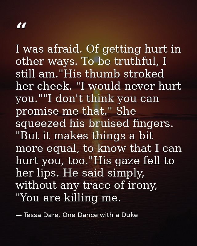 I was afraid. Of getting hurt in other ways. To be truthful, I still am."His thumb stroked her cheek. "I would never hur — Tessa Dare, One Dance with a Duke