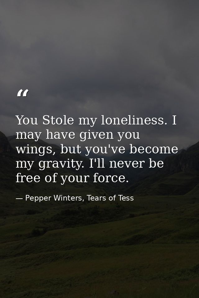 You Stole my loneliness. I may have given you wings, but you've become my gravity. I'll never be free of your force. — Pepper Winters, Tears of Tess
