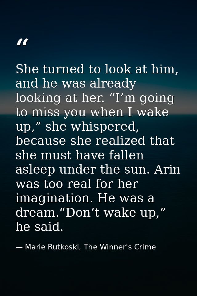 She turned to look at him, and he was already looking at her. “I’m going to miss you when I wake up,” she whispered, bec — Marie Rutkoski, The Winner's Crime