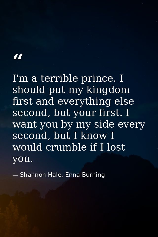 I'm a terrible prince. I should put my kingdom first and everything else second, but your first. I want you by my side e — Shannon Hale, Enna Burning