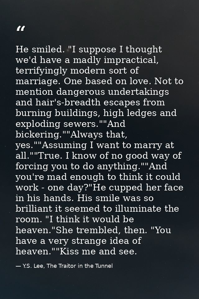 He smiled. "I suppose I thought we'd have a madly impractical, terrifyingly modern sort of marriage. One based on love.  — Y.S. Lee, The Traitor in the Tunnel