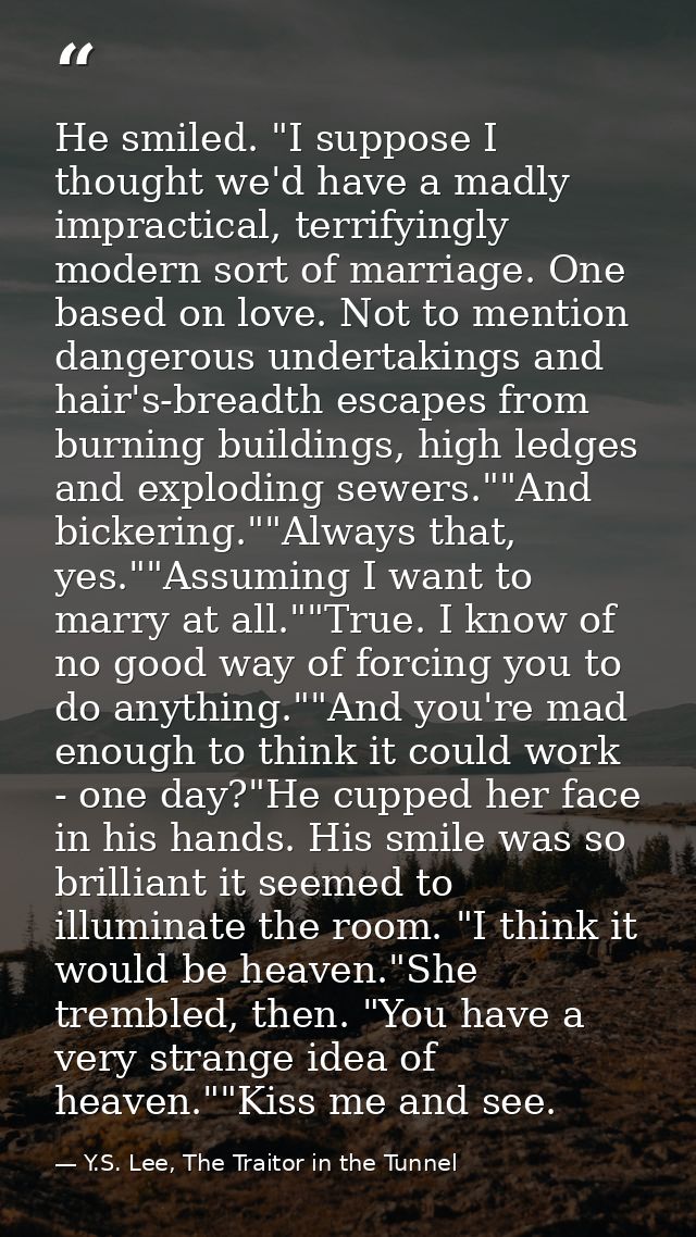 He smiled. "I suppose I thought we'd have a madly impractical, terrifyingly modern sort of marriage. One based on love.  — Y.S. Lee, The Traitor in the Tunnel