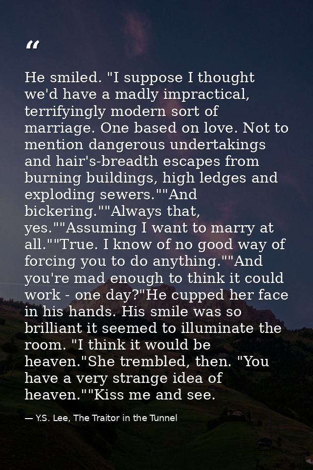 He smiled. "I suppose I thought we'd have a madly impractical, terrifyingly modern sort of marriage. One based on love.  — Y.S. Lee, The Traitor in the Tunnel