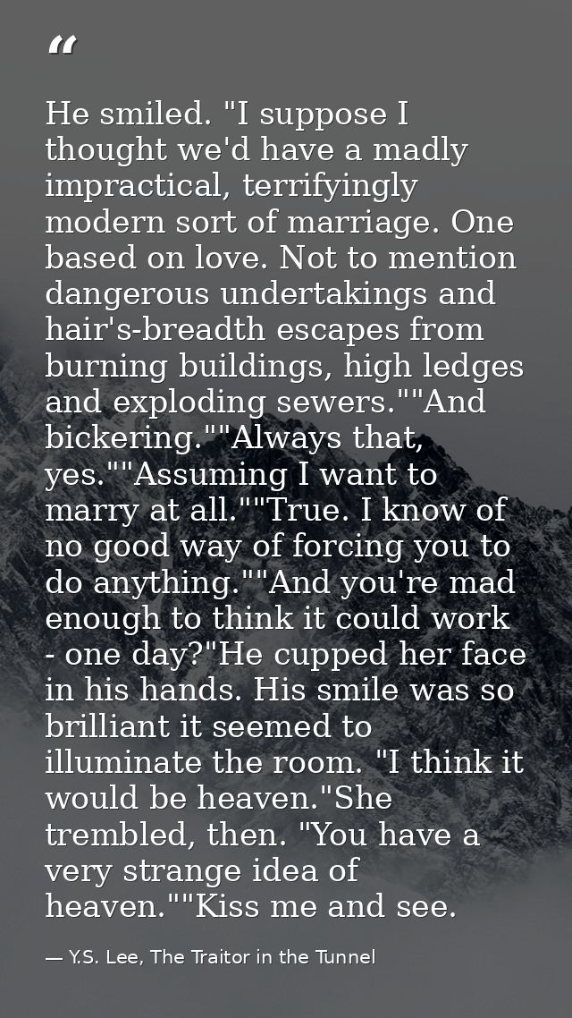 He smiled. "I suppose I thought we'd have a madly impractical, terrifyingly modern sort of marriage. One based on love.  — Y.S. Lee, The Traitor in the Tunnel