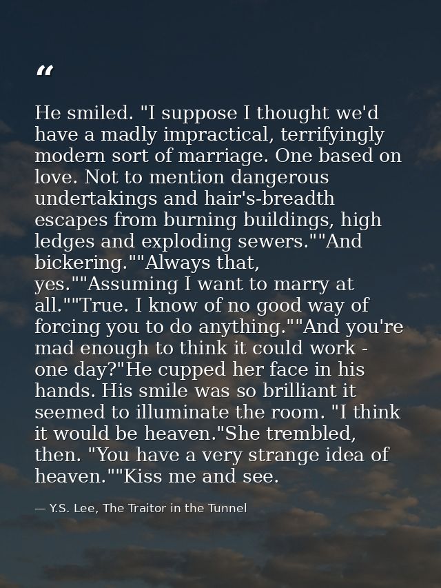 He smiled. "I suppose I thought we'd have a madly impractical, terrifyingly modern sort of marriage. One based on love.  — Y.S. Lee, The Traitor in the Tunnel