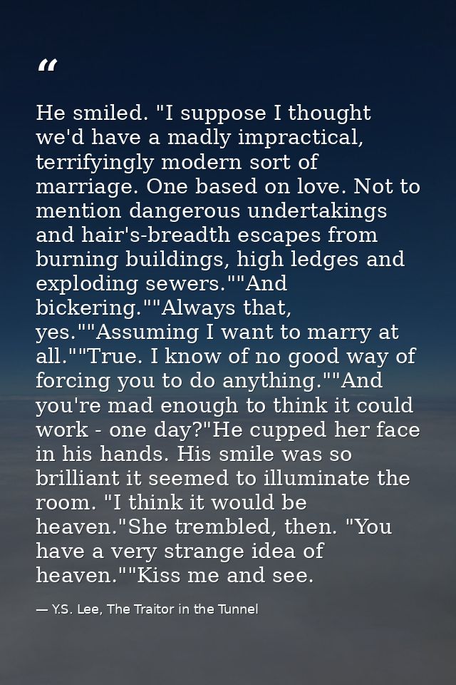 He smiled. "I suppose I thought we'd have a madly impractical, terrifyingly modern sort of marriage. One based on love.  — Y.S. Lee, The Traitor in the Tunnel
