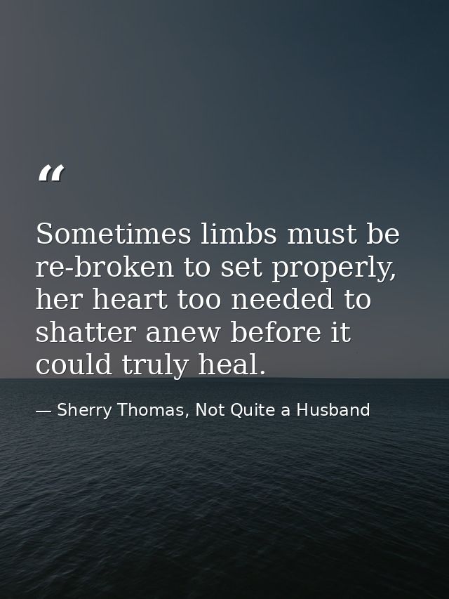 Sometimes limbs must be re-broken to set properly, her heart too needed to shatter anew before it could truly heal. — Sherry Thomas, Not Quite a Husband