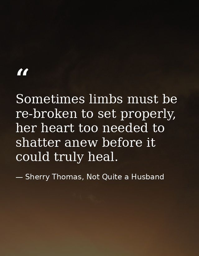 Sometimes limbs must be re-broken to set properly, her heart too needed to shatter anew before it could truly heal. — Sherry Thomas, Not Quite a Husband