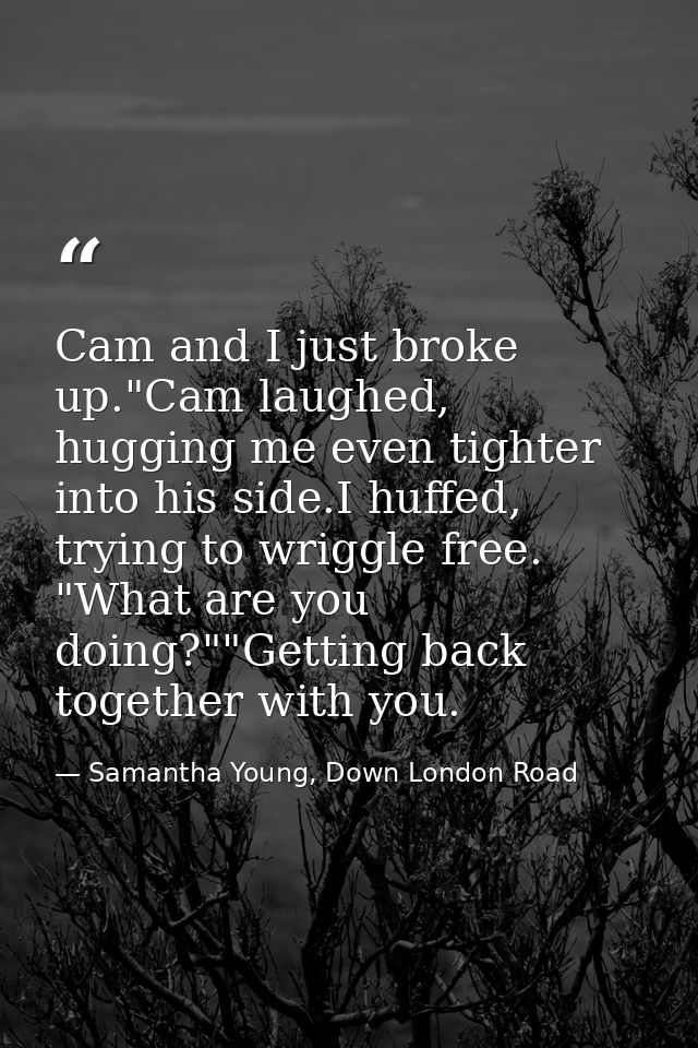 Cam and I just broke up."Cam laughed, hugging me even tighter into his side.I huffed, trying to wriggle free. "What are  — Samantha Young, Down London Road
