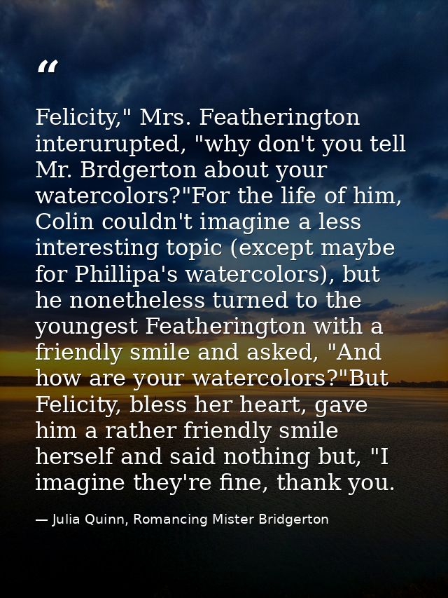 Felicity," Mrs. Featherington interurupted, "why don't you tell Mr. Brdgerton about your watercolors?"For the life of hi — Julia Quinn, Romancing Mister Bridgerton