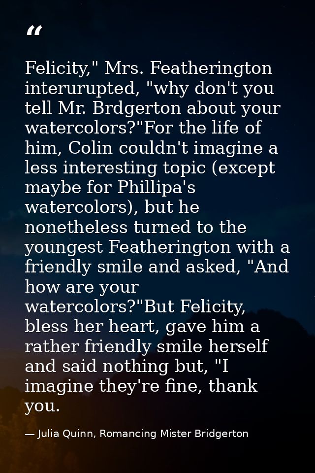 Felicity," Mrs. Featherington interurupted, "why don't you tell Mr. Brdgerton about your watercolors?"For the life of hi — Julia Quinn, Romancing Mister Bridgerton