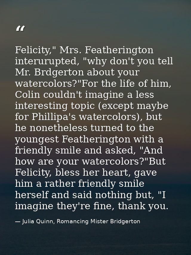Felicity," Mrs. Featherington interurupted, "why don't you tell Mr. Brdgerton about your watercolors?"For the life of hi — Julia Quinn, Romancing Mister Bridgerton