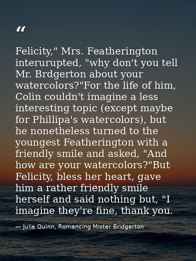 Felicity," Mrs. Featherington interurupted, "why don't you tell Mr. Brdgerton about your watercolors?"For the life of hi — Julia Quinn, Romancing Mister Bridgerton