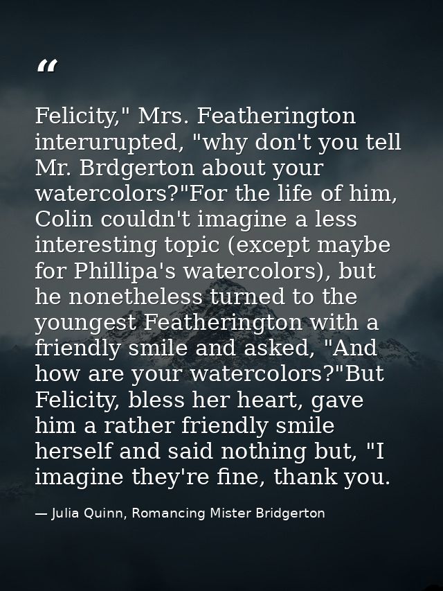 Felicity," Mrs. Featherington interurupted, "why don't you tell Mr. Brdgerton about your watercolors?"For the life of hi — Julia Quinn, Romancing Mister Bridgerton