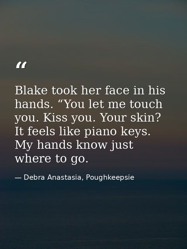 Blake took her face in his hands. “You let me touch you. Kiss you. Your skin? It feels like piano keys. My hands know ju — Debra Anastasia, Poughkeepsie
