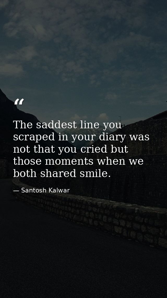 The saddest line you scraped in your diary was not that you cried but those moments when we both shared smile. — Santosh Kalwar