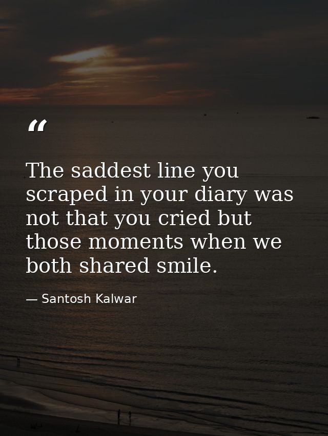 The saddest line you scraped in your diary was not that you cried but those moments when we both shared smile. — Santosh Kalwar