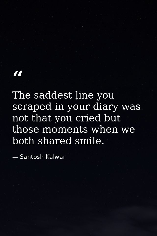 The saddest line you scraped in your diary was not that you cried but those moments when we both shared smile. — Santosh Kalwar
