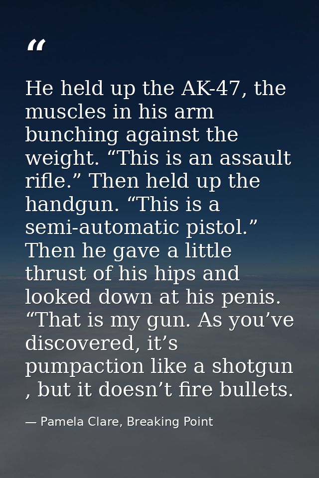 He held up the AK-47, the muscles in his arm bunching against the weight. “This is an assault rifle.” Then held up the h — Pamela Clare, Breaking Point
