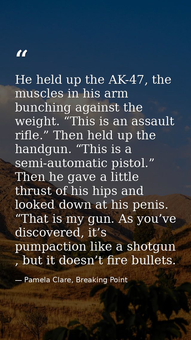 He held up the AK-47, the muscles in his arm bunching against the weight. “This is an assault rifle.” Then held up the h — Pamela Clare, Breaking Point