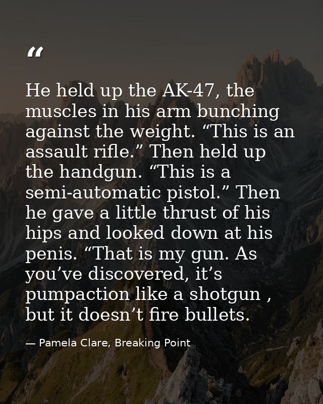 He held up the AK-47, the muscles in his arm bunching against the weight. “This is an assault rifle.” Then held up the h — Pamela Clare, Breaking Point