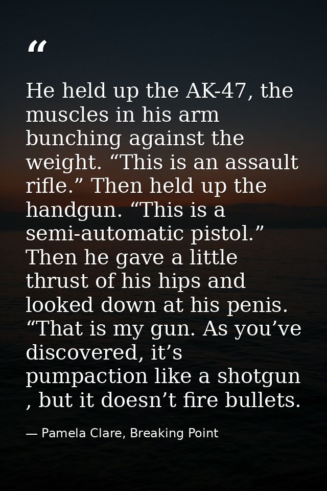 He held up the AK-47, the muscles in his arm bunching against the weight. “This is an assault rifle.” Then held up the h — Pamela Clare, Breaking Point