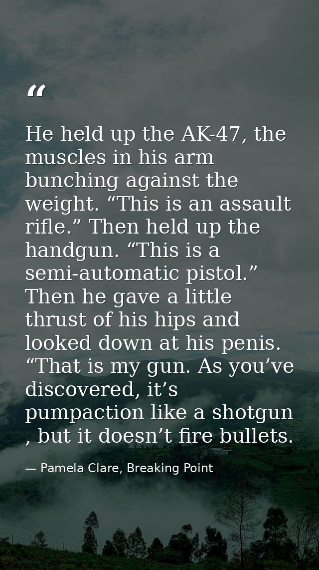 He held up the AK-47, the muscles in his arm bunching against the weight. “This is an assault rifle.” Then held up the h — Pamela Clare, Breaking Point