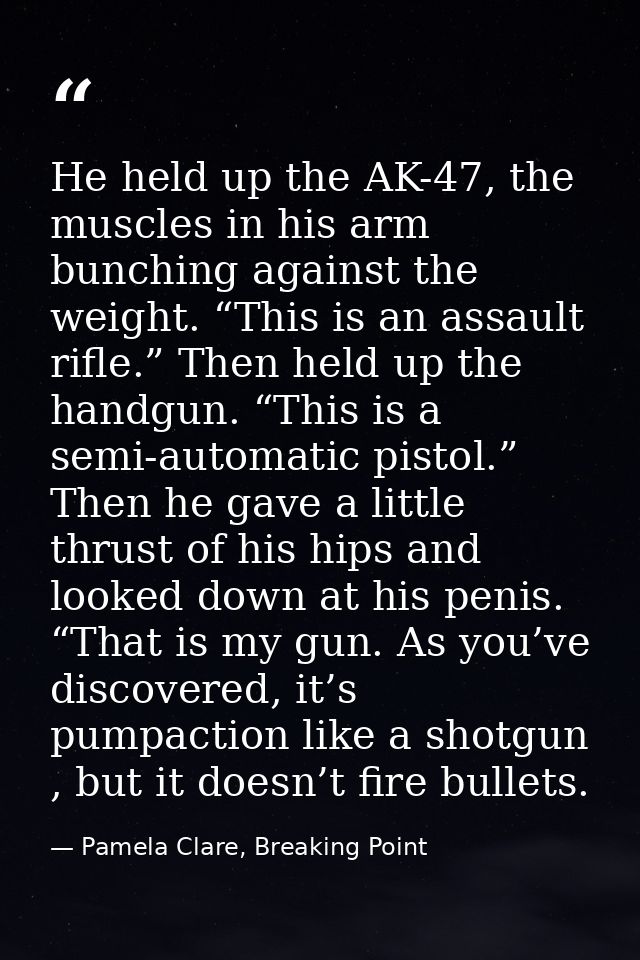 He held up the AK-47, the muscles in his arm bunching against the weight. “This is an assault rifle.” Then held up the h — Pamela Clare, Breaking Point
