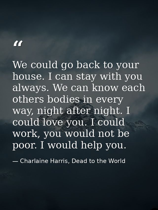 We could go back to your house. I can stay with you always. We can know each others bodies in every way, night after nig — Charlaine Harris, Dead to the World