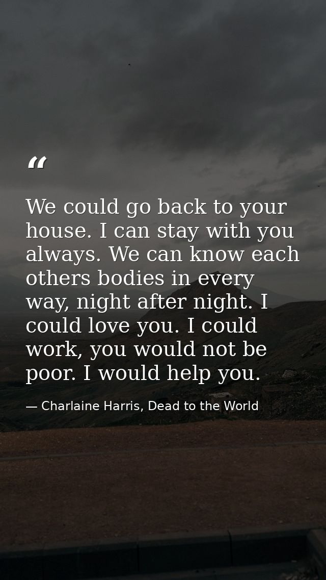 We could go back to your house. I can stay with you always. We can know each others bodies in every way, night after nig — Charlaine Harris, Dead to the World