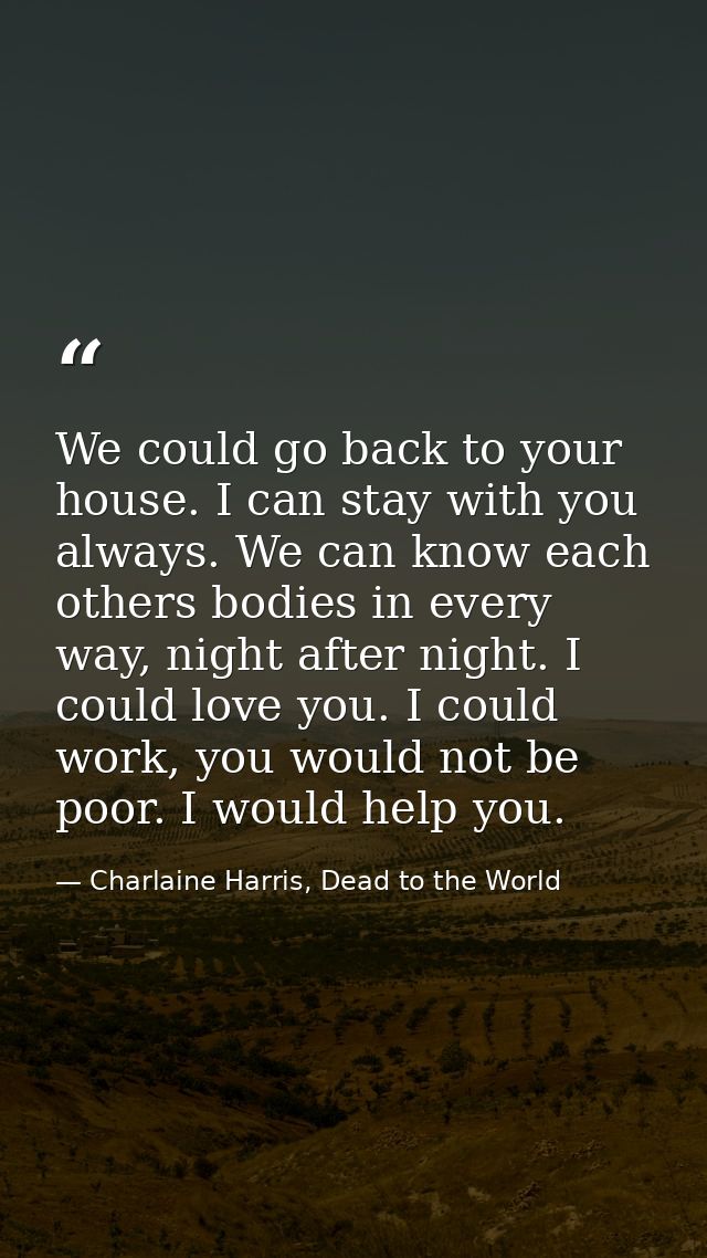 We could go back to your house. I can stay with you always. We can know each others bodies in every way, night after nig — Charlaine Harris, Dead to the World