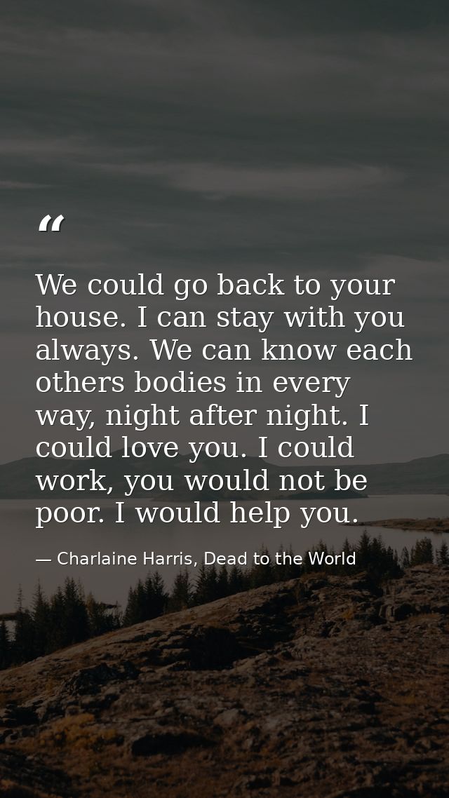 We could go back to your house. I can stay with you always. We can know each others bodies in every way, night after nig — Charlaine Harris, Dead to the World