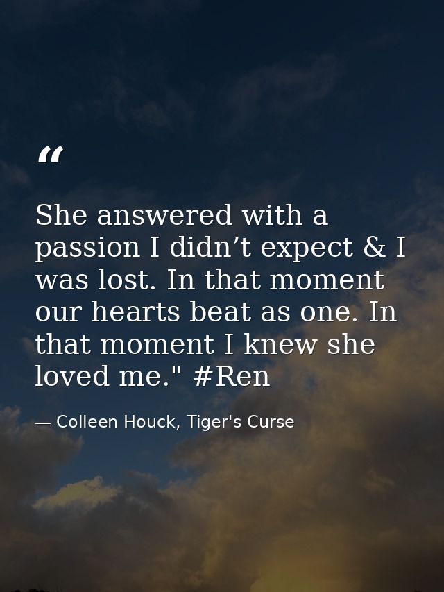 She answered with a passion I didn’t expect & I was lost. In that moment our hearts beat as one. In that moment I knew s — Colleen Houck, Tiger's Curse