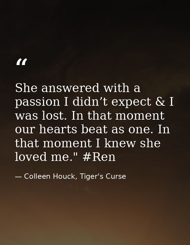 She answered with a passion I didn’t expect & I was lost. In that moment our hearts beat as one. In that moment I knew s — Colleen Houck, Tiger's Curse