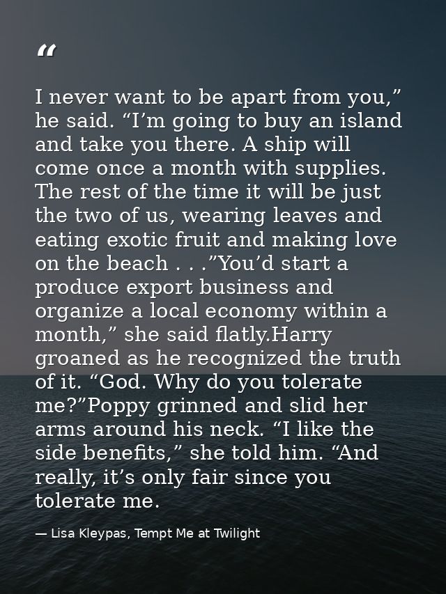 I never want to be apart from you,” he said. “I’m going to buy an island and take you there. A ship will come once a mon — Lisa Kleypas, Tempt Me at Twilight