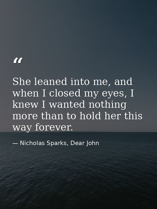 She leaned into me, and when I closed my eyes, I knew I wanted nothing more than to hold her this way forever. — Nicholas Sparks, Dear John
