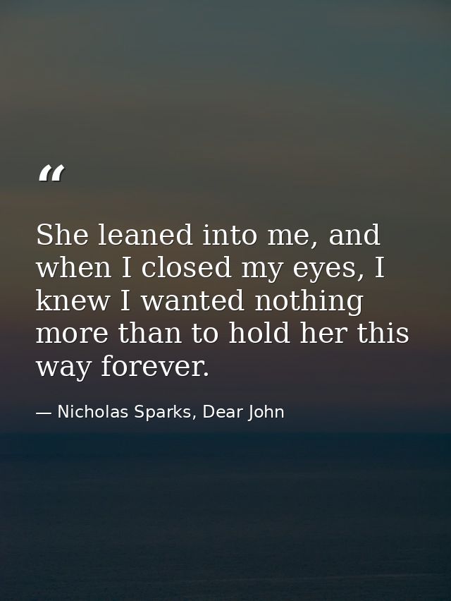 She leaned into me, and when I closed my eyes, I knew I wanted nothing more than to hold her this way forever. — Nicholas Sparks, Dear John
