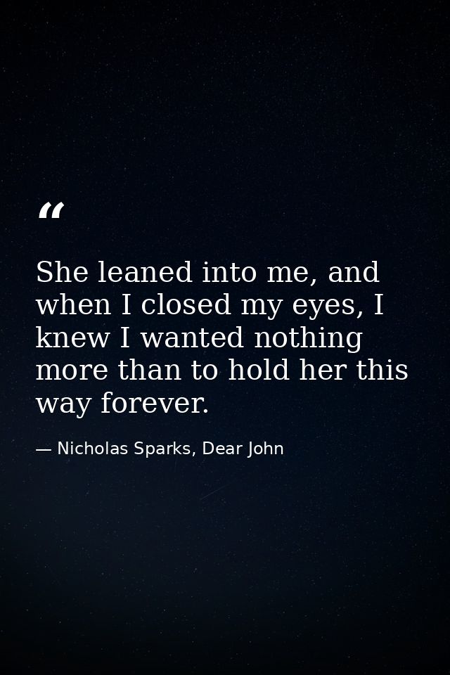 She leaned into me, and when I closed my eyes, I knew I wanted nothing more than to hold her this way forever. — Nicholas Sparks, Dear John