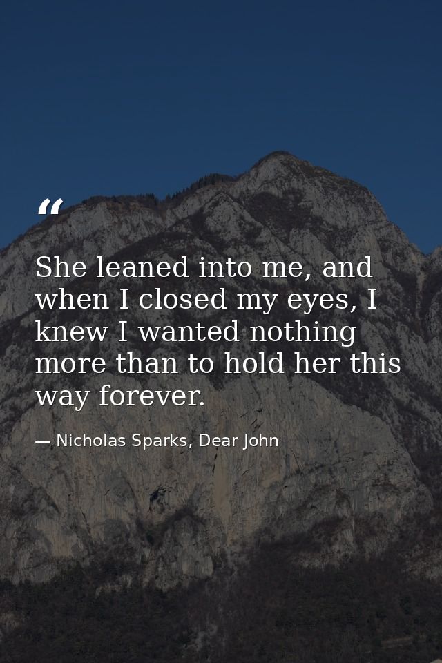 She leaned into me, and when I closed my eyes, I knew I wanted nothing more than to hold her this way forever. — Nicholas Sparks, Dear John
