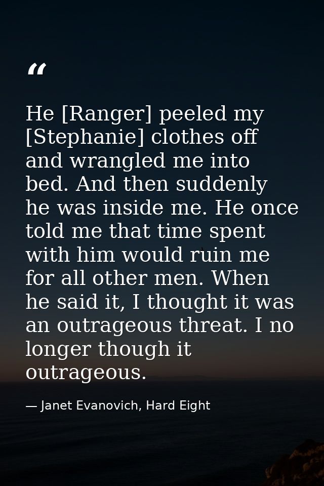 He [Ranger] peeled my [Stephanie] clothes off and wrangled me into bed. And then suddenly he was inside me. He once told — Janet Evanovich, Hard Eight