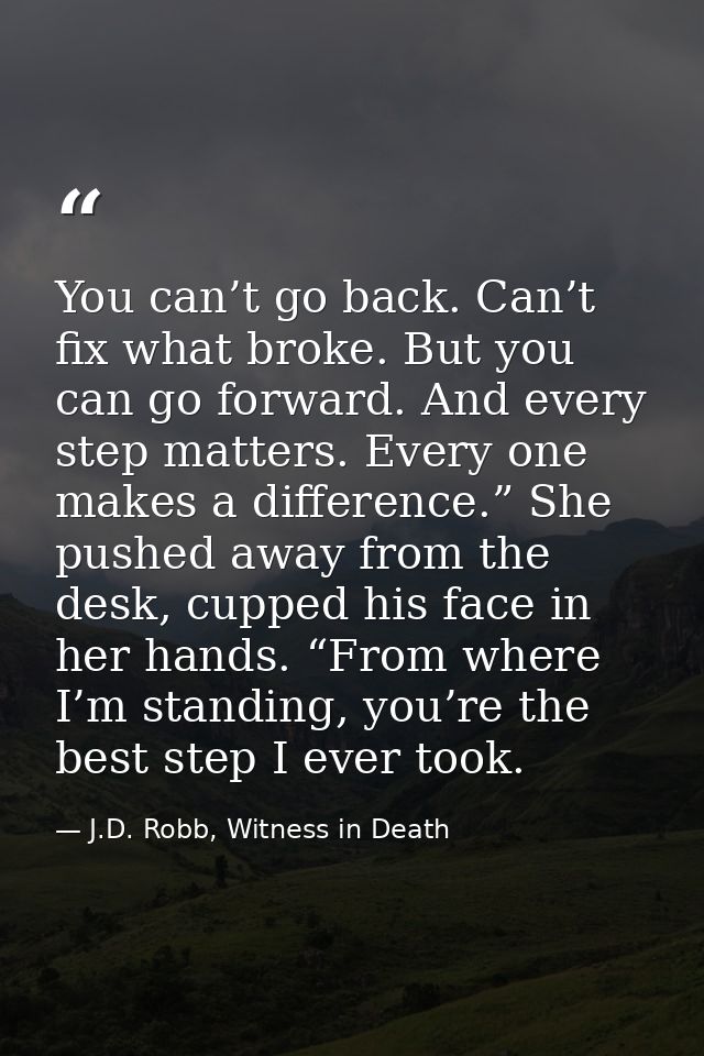 You can’t go back. Can’t fix what broke. But you can go forward. And every step matters. Every one makes a difference.”  — J.D. Robb, Witness in Death