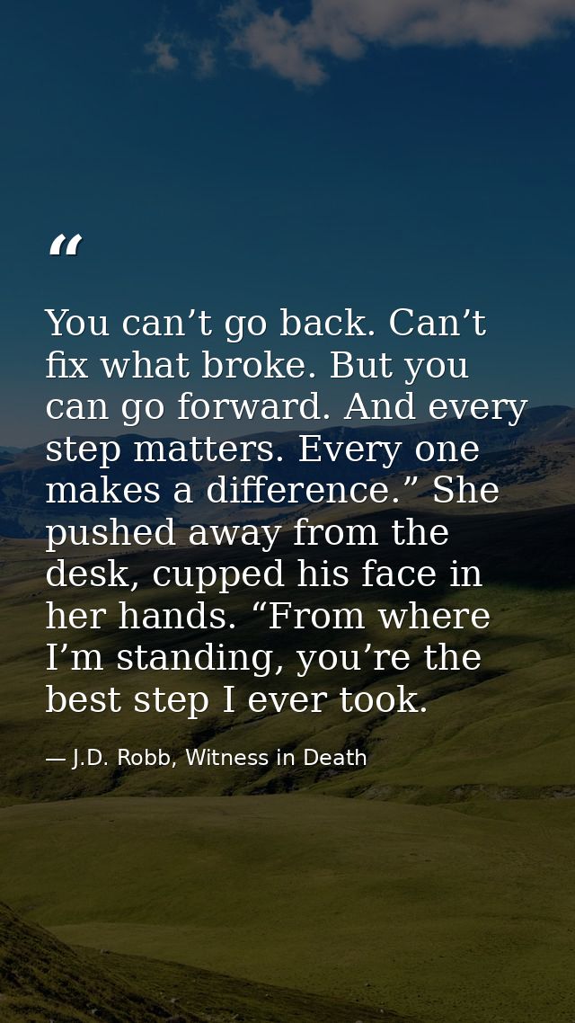 You can’t go back. Can’t fix what broke. But you can go forward. And every step matters. Every one makes a difference.”  — J.D. Robb, Witness in Death