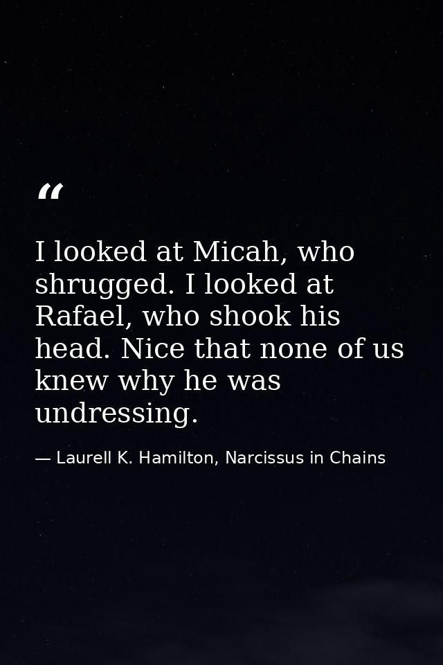 I looked at Micah, who shrugged. I looked at Rafael, who shook his head. Nice that none of us knew why he was undressing — Laurell K. Hamilton, Narcissus in Chains